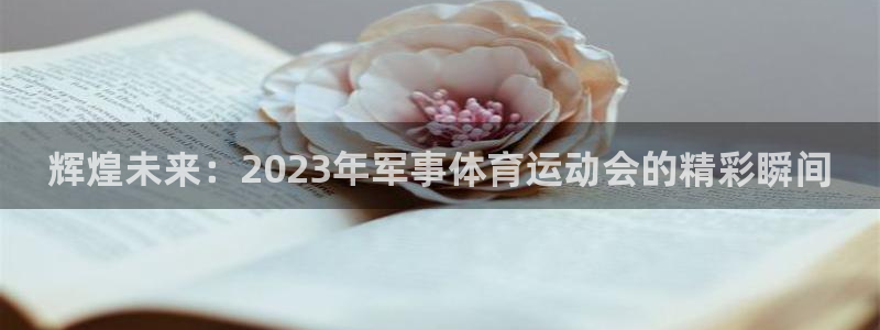 意昂体育注册代理：辉煌未来：2023年军事体育运动会的精彩瞬间